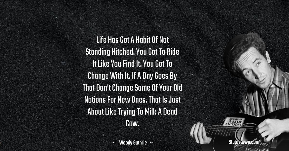 Woody Guthrie Quotes - Life has got a habit of not standing hitched. You got to ride it like you find it. You got to change with it. If a day goes by that don't change some of your old notions for new ones, that is just about like trying to milk a dead cow.